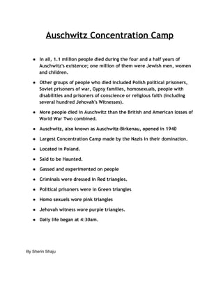 Auschwitz Concentration Camp 
● In all, 1.1 million people died during the four and a half years of 
Auschwitz's existence; one million of them were Jewish men, women 
and children. 
● Other groups of people who died included Polish political prisoners, 
Soviet prisoners of war, Gypsy families, homosexuals, people with 
disabilities and prisoners of conscience or religious faith (including 
several hundred Jehovah's Witnesses). 
● More people died in Auschwitz than the British and American losses of 
World War Two combined. 
● Auschwitz, also known as Auschwitz-Birkenau, opened in 1940 
● Largest Concentration Camp made by the Nazis in their domination. 
● Located in Poland. 
● Said to be Haunted. 
● Gassed and experimented on people 
● Criminals were dressed in Red triangles. 
● Political prisoners were in Green triangles 
● Homo sexuels wore pink triangles 
● Jehovah witness wore purple triangles. 
● Daily life began at 4:30am. 
By Sherin Shaju 
