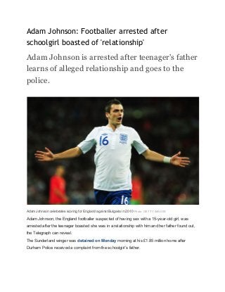 Adam Johnson: Footballer arrested after 
schoolgirl boasted of 'relationship' 
Adam Johnson is arrested after teenager's father 
learns of alleged relationship and goes to the 
police. 
           
 
Adam Johnson celebrates scoring for England against Bulgaria in 2010​ ​Photo: GETTY IMAGES 
Adam Johnson, the England footballer suspected of having sex with a 15­year­old girl, was 
arrested after the teenager boasted she was in a relationship with him and her father found out, 
the Telegraph can reveal. 
The Sunderland winger was ​detained on Monday​ morning at his £1.85 million home after 
Durham Police received a complaint from the schoolgirl’s father. 
 