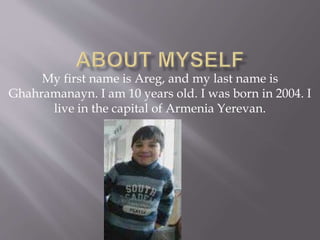 My first name is Areg, and my last name is
Ghahramanayn. I am 10 years old. I was born in 2004. I
live in the capital of Armenia Yerevan.
 