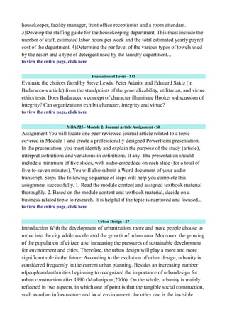 housekeeper, facility manager, front office receptionist and a room attendant.
3)Develop the staffing guide for the housekeeping department. This must include the
number of staff, estimated labor hours per week and the total estimated yearly payroll
cost of the department. 4)Determine the par level of the various types of towels used
by the resort and a type of detergent used by the laundry department...
to view the entire page, click here
Evaluation of Lewis - $15
Evaluate the choices faced by Steve Lewis, Peter Adario, and Eduoard Sakiz (in
Badaracco s article) from the standpoints of the generalizability, utilitarian, and virtue
ethics tests. Does Badaracco s concept of character illuminate Hooker s discussion of
integrity? Can organizations exhibit character, integrity and virtue?
to view the entire page, click here
MBA 525 - Module 2: Journal Article Assignment - $8
Assignment You will locate one peer-reviewed journal article related to a topic
covered in Module 1 and create a professionally designed PowerPoint presentation.
In the presentation, you must identify and explain the purpose of the study (article),
interpret definitions and variations in definitions, if any. The presentation should
include a minimum of five slides, with audio embedded on each slide (for a total of
five-to-seven minutes). You will also submit a Word document of your audio
transcript. Steps The following sequence of steps will help you complete this
assignment successfully. 1. Read the module content and assigned textbook material
thoroughly. 2. Based on the module content and textbook material, decide on a
business-related topic to research. It is helpful if the topic is narrowed and focused...
to view the entire page, click here
Urban Design - $7
Introduction With the development of urbanization, more and more people choose to
move into the city while accelerated the growth of urban area. Moreover, the growing
of the population of citizen also increasing the pressures of sustainable development
for environment and cities. Therefore, the urban design will play a more and more
significant role in the future. According to the evolution of urban design, urbanity is
considered frequently in the current urban planning. Besides an increasing number
ofpeopleandauthorities beginning to recognized the importance of urbandesign for
urban construction after 1990.(Madanipour,2006). On the whole, urbanity is mainly
reflected in two aspects, in which one of point is that the tangible social construction,
such as urban infrastructure and local environment, the other one is the invisible
 