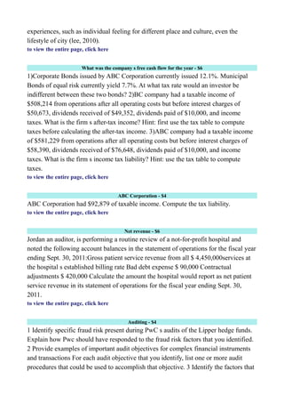 experiences, such as individual feeling for different place and culture, even the
lifestyle of city (lee, 2010).
to view the entire page, click here
What was the company s free cash flow for the year - $6
1)Corporate Bonds issued by ABC Corporation currently issued 12.1%. Municipal
Bonds of equal risk currently yield 7.7%. At what tax rate would an investor be
indifferent between these two bonds? 2)BC company had a taxable income of
$508,214 from operations after all operating costs but before interest charges of
$50,673, dividends received of $49,352, dividends paid of $10,000, and income
taxes. What is the firm s after-tax income? Hint: first use the tax table to compute
taxes before calculating the after-tax income. 3)ABC company had a taxable income
of $581,229 from operations after all operating costs but before interest charges of
$58,390, dividends received of $76,648, dividends paid of $10,000, and income
taxes. What is the firm s income tax liability? Hint: use the tax table to compute
taxes.
to view the entire page, click here
ABC Corporation - $4
ABC Corporation had $92,879 of taxable income. Compute the tax liability.
to view the entire page, click here
Net revenue - $6
Jordan an auditor, is performing a routine review of a not-for-profit hospital and
noted the following account balances in the statement of operations for the fiscal year
ending Sept. 30, 2011:Gross patient service revenue from all $ 4,450,000services at
the hospital s established billing rate Bad debt expense $ 90,000 Contractual
adjustments $ 420,000 Calculate the amount the hospital would report as net patient
service revenue in its statement of operations for the fiscal year ending Sept. 30,
2011.
to view the entire page, click here
Auditing - $4
1 Identify specific fraud risk present during PwC s audits of the Lipper hedge funds.
Explain how Pwc should have responded to the fraud risk factors that you identified.
2 Provide examples of important audit objectives for complex financial instruments
and transactions For each audit objective that you identify, list one or more audit
procedures that could be used to accomplish that objective. 3 Identify the factors that
 