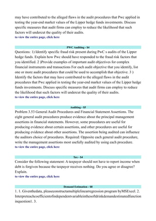 may have contributed to the alleged flaws in the audit procedures that Pwc applied in
testing the year-end market values of the Lipper hedge funds investments. Discuss
specific measures that audit firms can employ to reduce the likelihood that such
factors will undercut the quality of their audits.
to view the entire page, click here
PWC Auditing - $4
Questions: 1) Identify specific fraud risk present during PwC s audits of the Lipper
hedge funds. Explain how Pwc should have responded to the fraud risk factors that
you identified. 2 )Provide examples of important audit objectives for complex
financial instruments and transactions For each audit objective that you identify, list
one or more audit procedures that could be used to accomplish that objective. 3 )
Identify the factors that may have contributed to the alleged flaws in the audit
procedures that Pwc applied in testing the year-end market values of the Lipper hedge
funds investments. Discuss specific measures that audit firms can employ to reduce
the likelihood that such factors will undercut the quality of their audits.
to view the entire page, click here
Auditing - $5
Problem 3.53 General Audit Procedures and Financial Statement Assertions. The
eight general audit procedures produce evidence about the principal management
assertions in financial statements. However, some procedures are useful for
producing evidence about certain assertions, and other procedures are useful for
producing evidence about other assertions. The assertion being audited can influence
the auditors choice of procedures. Required: Opposite each general audit procedure,
write the management assertions most usefully audited by using each procedure.
to view the entire page, click here
Tax - $4
Consider the following statement: A taxpayer should not have to report income when
debt is forgiven because the taxpayer receives nothing. Do you agree or disagree?
Explain.
to view the entire page, click here
Demand Estimation - $8
1. 1. Giventhedata, pleaseconstructamultiplelinearregression program byMSExcel. 2.
Interpreteachcoefficientofindependentvariableinthesoftdrinkdemandestimatedfunction
inquestion1. 3.
 
