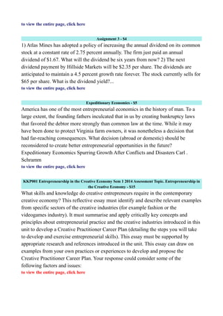 to view the entire page, click here
Assignment 3 - $4
1) Atlas Mines has adopted a policy of increasing the annual dividend on its common
stock at a constant rate of 2.75 percent annually. The firm just paid an annual
dividend of $1.67. What will the dividend be six years from now? 2) The next
dividend payment by Hillside Markets will be $2.35 per share. The dividends are
anticipated to maintain a 4.5 percent growth rate forever. The stock currently sells for
$65 per share. What is the dividend yield?...
to view the entire page, click here
Expeditionary Economics - $5
America has one of the most entrepreneurial economics in the history of man. To a
large extent, the founding fathers inculcated that in us by creating bankruptcy laws
that favored the debtor more strongly than common law at the time. While it may
have been done to protect Virginia farm owners, it was nonetheless a decision that
had far-reaching consequences. What decision (abroad or domestic) should be
reconsidered to create better entrepreneurial opportunities in the future?
Expeditionary Economics Spurring Growth After Conflicts and Disasters Carl .
Schramm
to view the entire page, click here
KKP001 Entrepreneurship in the Creative Economy Sem 1 2014 Assessment Topic. Entrepreneurship in
the Creative Economy - $15
What skills and knowledge do creative entrepreneurs require in the contemporary
creative economy? This reflective essay must identify and describe relevant examples
from specific sectors of the creative industries (for example fashion or the
videogames industry). It must summarise and apply critically key concepts and
principles about entrepreneurial practice and the creative industries introduced in this
unit to develop a Creative Practitioner Career Plan (detailing the steps you will take
to develop and exercise entrepreneurial skills). This essay must be supported by
appropriate research and references introduced in the unit. This essay can draw on
examples from your own practices or experiences to develop and propose the
Creative Practitioner Career Plan. Your response could consider some of the
following factors and issues:
to view the entire page, click here
 