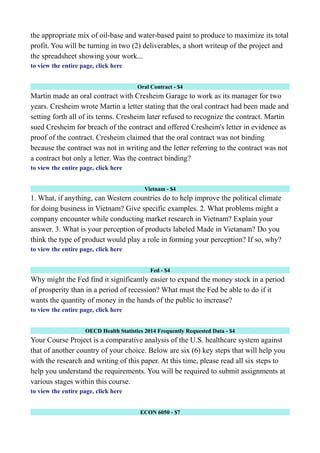 the appropriate mix of oil-base and water-based paint to produce to maximize its total
profit. You will be turning in two (2) deliverables, a short writeup of the project and
the spreadsheet showing your work...
to view the entire page, click here
Oral Contract - $4
Martin made an oral contract with Cresheim Garage to work as its manager for two
years. Cresheim wrote Martin a letter stating that the oral contract had been made and
setting forth all of its terms. Cresheim later refused to recognize the contract. Martin
sued Cresheim for breach of the contract and offered Cresheim's letter in evidence as
proof of the contract. Cresheim claimed that the oral contract was not binding
because the contract was not in writing and the letter referring to the contract was not
a contract but only a letter. Was the contract binding?
to view the entire page, click here
Vietnam - $4
1. What, if anything, can Western countries do to help improve the political climate
for doing business in Vietnam? Give specific examples. 2. What problems might a
company encounter while conducting market research in Vietnam? Explain your
answer. 3. What is your perception of products labeled Made in Vietanam? Do you
think the type of product would play a role in forming your perception? If so, why?
to view the entire page, click here
Fed - $4
Why might the Fed find it significantly easier to expand the money stock in a period
of prosperity than in a period of recession? What must the Fed be able to do if it
wants the quantity of money in the hands of the public to increase?
to view the entire page, click here
OECD Health Statistics 2014 Frequently Requested Data - $4
Your Course Project is a comparative analysis of the U.S. healthcare system against
that of another country of your choice. Below are six (6) key steps that will help you
with the research and writing of this paper. At this time, please read all six steps to
help you understand the requirements. You will be required to submit assignments at
various stages within this course.
to view the entire page, click here
ECON 6050 - $7
 