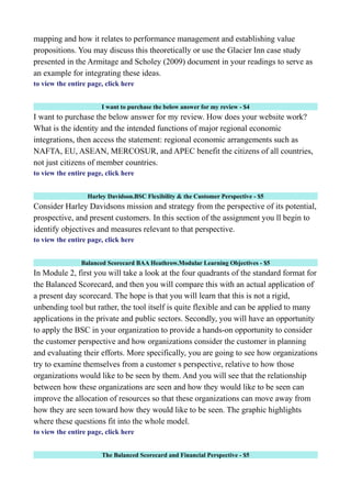 mapping and how it relates to performance management and establishing value
propositions. You may discuss this theoretically or use the Glacier Inn case study
presented in the Armitage and Scholey (2009) document in your readings to serve as
an example for integrating these ideas.
to view the entire page, click here
I want to purchase the below answer for my review - $4
I want to purchase the below answer for my review. How does your website work?
What is the identity and the intended functions of major regional economic
integrations, then access the statement: regional economic arrangements such as
NAFTA, EU, ASEAN, MERCOSUR, and APEC benefit the citizens of all countries,
not just citizens of member countries.
to view the entire page, click here
Harley Davidson.BSC Flexibility & the Customer Perspective - $5
Consider Harley Davidsons mission and strategy from the perspective of its potential,
prospective, and present customers. In this section of the assignment you ll begin to
identify objectives and measures relevant to that perspective.
to view the entire page, click here
Balanced Scorecard BAA Heathrow.Modular Learning Objectives - $5
In Module 2, first you will take a look at the four quadrants of the standard format for
the Balanced Scorecard, and then you will compare this with an actual application of
a present day scorecard. The hope is that you will learn that this is not a rigid,
unbending tool but rather, the tool itself is quite flexible and can be applied to many
applications in the private and public sectors. Secondly, you will have an opportunity
to apply the BSC in your organization to provide a hands-on opportunity to consider
the customer perspective and how organizations consider the customer in planning
and evaluating their efforts. More specifically, you are going to see how organizations
try to examine themselves from a customer s perspective, relative to how those
organizations would like to be seen by them. And you will see that the relationship
between how these organizations are seen and how they would like to be seen can
improve the allocation of resources so that these organizations can move away from
how they are seen toward how they would like to be seen. The graphic highlights
where these questions fit into the whole model.
to view the entire page, click here
The Balanced Scorecard and Financial Perspective - $5
 