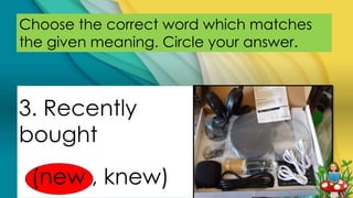 Choose the correct word which matches
the given meaning. Circle your answer.
3. Recently
bought
(new , knew)
 