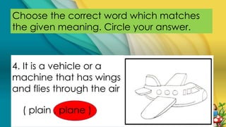 Choose the correct word which matches
the given meaning. Circle your answer.
4. It is a vehicle or a
machine that has wings
and flies through the air
( plain , plane )
 