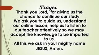 Prayer
Thank you Lord, for giving us the
chance to continue our study
We ask you to guide us, understand
our online lesson, help us to listen to
our teacher attentively so we may
accept the knowledge to be imparted
to us.
All this we ask in your mighty name
JESUS, Amen.
 
