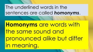 The underlined words in the
sentences are called homonyms.
Homonyms are words with
the same sound and
pronounced alike but differ
in meaning.
 