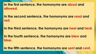 In the first sentence, the homonyms are aloud and
allowed.
In the second sentence, the homonyms are read and
red.
In the third sentence, the homonyms are heel and heal.
In the fourth sentence, the homonyms are blew and
blue.
In the fifth sentence, the homonyms are sent and cent.
 