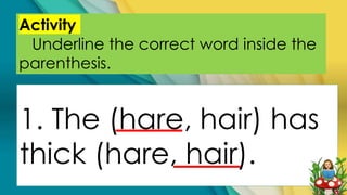 Activity
Underline the correct word inside the
parenthesis.
1. The (hare, hair) has
thick (hare, hair).
 
