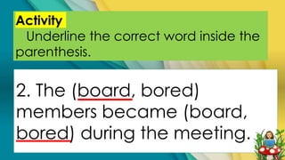 Activity
Underline the correct word inside the
parenthesis.
2. The (board, bored)
members became (board,
bored) during the meeting.
 