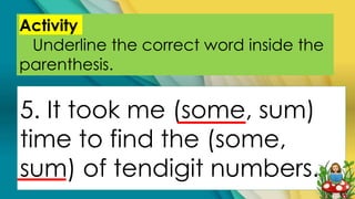 Activity
Underline the correct word inside the
parenthesis.
5. It took me (some, sum)
time to find the (some,
sum) of tendigit numbers.
 
