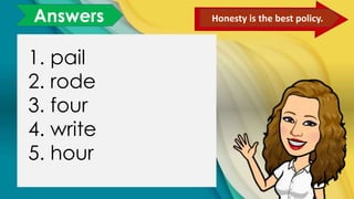 Answers Honesty is the best policy.
1. pail
2. rode
3. four
4. write
5. hour
 