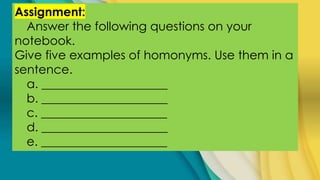 Assignment:
Answer the following questions on your
notebook.
Give five examples of homonyms. Use them in a
sentence.
a. _____________________
b. _____________________
c. _____________________
d. _____________________
e. _____________________
 