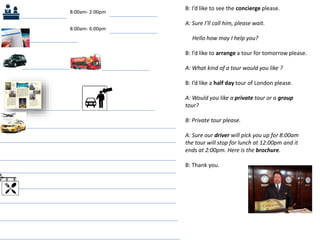 B: I’d like to see the concierge please.
A: Sure I’ll call him, please wait.
Hello how may I help you?
B: I’d like to arrange a tour for tomorrow please.
A: What kind of a tour would you like ?
B: I’d like a half day tour of London please.
A: Would you like a private tour or a group
tour?
B: Private tour please.
A: Sure our driver will pick you up for 8:00am
the tour will stop for lunch at 12:00pm and it
ends at 2:00pm. Here is the brochure.
B: Thank you.
8:00am- 2:00pm
8:00am- 6:00pm
 