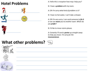 Hotel Problems
A: Hello this is reception how may I help you?
B: I have a problem with my room.
A: Oh I’m sorry what kind of problem is it?
B: I have no hot water, I can’t take a shower.
A: Oh I’m very sorry. I can send someone to fix it
or we can move you to another room. Which do
you prefer?
B: I’d like to move rooms please.
A: Certainly I’ll send a porter up straight away
to help you move. I’m sorry for the
inconvenience.
What other problems?
 
