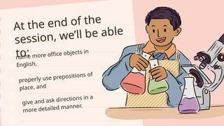 At the end of the
session, we’ll be able
to:
name more office objects in
English,
properly use prepositions of
place, and
give and ask directions in a
more detailed manner.
 