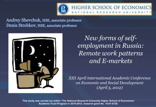 New forms of self-
                                              employment in Russia:
                                              Remote work patterns
                                                 and E-markets

                                       XIII April international Academic Conference
                                           on Economic and Social Development
                                                       (April 5, 2012)


This study was carried out within “The National Research University Higher School of Economics’
             Academic Fund Program in 2010-2012, research grant No. 10-01-0129.
 