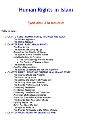 Human Rights in Islam
Syed Abul A'la Maududi
Table of Index:
q CHAPTE R ONE : HUMAN RIGHTS, THE WEST AND ISLAM
r The Western Approach
r The Islamic Approach
q CHAPTER TWO : BASIC HUMAN RIGHTS
r The Right to Life
r The Right to the Safety of Life
r Respect for the Chastity of Women
r The Right to a Basic Standard of Life
r Individual's Right to Freedom
s The Slave Trade of Western Nations
s The Position of Slavery in Islam
r The Right to Justice
r Equality of Human Beings
r The Right to Co-operate and Not to Co-operate
q CHAPTER THREE : RIGHTS OF CITIZENS IN AN ISLAMIC STATE
r The Security of Life and Property
r The Protection of Honor
r The Sanctity and Security of Private Life
r The Security of Personal Freedom
r The Right to Protest Against Tyranny
r Freedom of Expression
r Freedom of Association
r Freedom of Conscience and Conviction
r Protection of Religious Sentiments
r Protection from Arbitrary Imprisonment
r The Right to Basic Necessities of Life
r Equality Before Law
r Rulers Not Above the Law
r The Right to Avoid Sin
r The Right to Participate in the Affairs of State
q CHAPTER FOUR : RIGHTS OF ENEMIES AT WAR
 