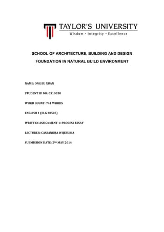 SCHOOL OF ARCHITECTURE, BUILDING AND DESIGN
FOUNDATION IN NATURAL BUILD ENVIRONMENT
NAME: ONG EU XUAN
STUDENT ID NO: 0319050
WORD COUNT: 741 WORDS
ENGLISH 1 (ELG 30505)
WRITTEN ASSIGNMENT 1: PROCESS ESSAY
LECTURER: CASSANDRA WIJESURIA
SUBMISSION DATE: 2ND MAY 2014
 