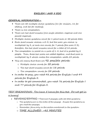 ENGLISH I AND II EOC
GENERAL INFORMATION—
 There are 50 multiple choice questions (11 for revision, 11 for
editing, and 22 for reading).
 There is one composition.
 There are two short answers (one single selection response and one
paired response).
 Multiple choice questions count for 1 point each or 50 points total.
 Each short answer receives a 0-3, but the score you receive is
multiplied by 3, so each one counts for 9 points (the score X 3);
therefore, the two short answers count for a total of 18 points.
 The composition is scored on a scale of 1-4, but it is graded by 2
people. Then, those two scores are added together, and that score is
multiplied by 3 which makes the composition worth 24 points.
 This all means that there are 92 possible points:
o Multiple choice counts for 50 points
o The two short answers count for 18 points
o The composition counts for 24 points
 In order to pass, you need 48 points for English I and 49
points for English II.
 In order to get commended, you need 76 points for English I
and 77 points for English II.
TEST BREAKDOWN: You have 5 hours for this test. Do not get in
a hurry!
 REVISING/EDITING—There are 4 passages with 22 total questions
o The questions are in the order of the passage. Answer the questions as
you read the passages.
o Remember, focus only on the section mentioned in the question
o TIME ALLOWED –45 MINUTES
 