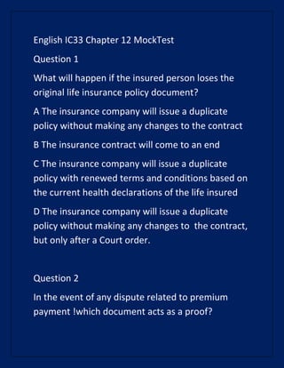 English IC33 Chapter 12 MockTest
Question 1
What will happen if the insured person loses the
original life insurance policy document?
A The insurance company will issue a duplicate
policy without making any changes to the contract
B The insurance contract will come to an end
C The insurance company will issue a duplicate
policy with renewed terms and conditions based on
the current health declarations of the life insured
D The insurance company will issue a duplicate
policy without making any changes to the contract,
but only after a Court order.
Question 2
In the event of any dispute related to premium
payment !which document acts as a proof?
 