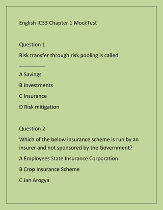 English IC33 Chapter 1 MockTest
Question 1
Risk transfer through risk pooling is called
_________
A Savings
B Investments
C Insurance
D Risk mitigation
Question 2
Which of the below insurance scheme is run by an
insurer and not sponsored by the Government?
A Employees State Insurance Corporation
B Crop Insurance Scheme
C Jan Arogya
 
