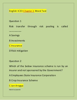 Manish Suryawanshi
English IC33 Chapter 1 Mock Test
Question 1
Risk transfer through risk pooling is called
_________
A Savings
B Investments
C Insurance
D Risk mitigation
Question 2
Which of the below insurance scheme is run by an
insurer and not sponsored by the Government?
A Employees State Insurance Corporation
B Crop Insurance Scheme
C Jan Arogya
 
