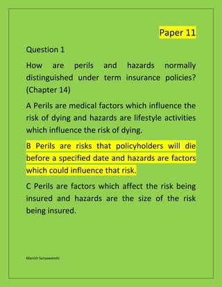 Manish Suryawanshi
Paper 11
Question 1
How are perils and hazards normally
distinguished under term insurance policies?
(Chapter 14)
A Perils are medical factors which influence the
risk of dying and hazards are lifestyle activities
which influence the risk of dying.
B Perils are risks that policyholders will die
before a specified date and hazards are factors
which could influence that risk.
C Perils are factors which affect the risk being
insured and hazards are the size of the risk
being insured.
 