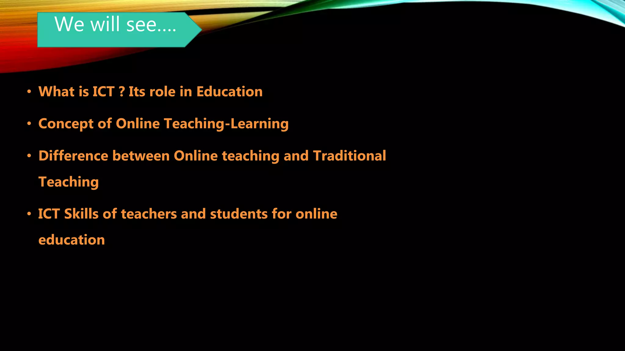 We will see….
• What is ICT ? Its role in Education
• Concept of Online Teaching-Learning
• Difference between Online teaching and Traditional
Teaching
• ICT Skills of teachers and students for online
education
 