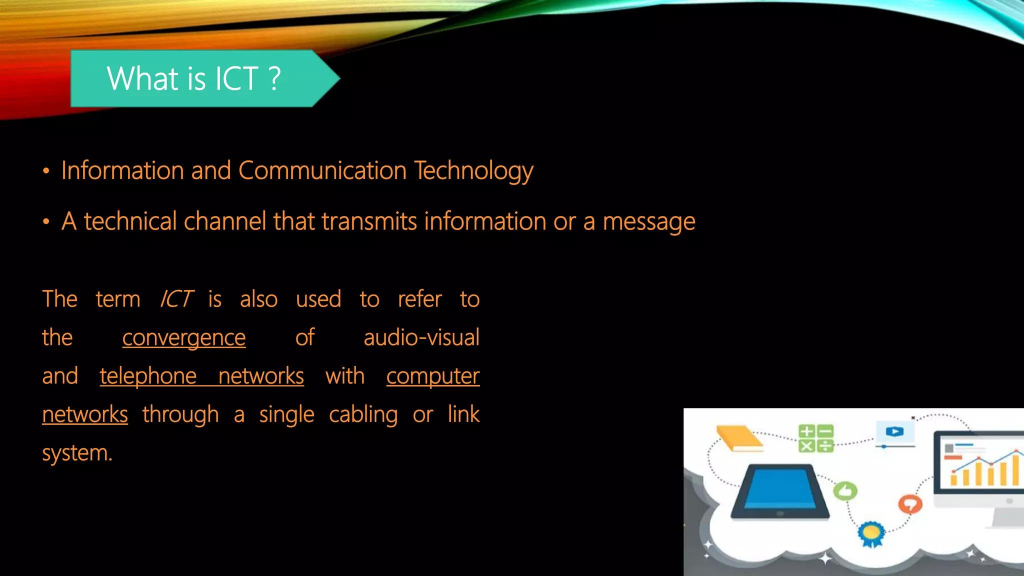 • Information and Communication Technology
• A technical channel that transmits information or a message
What is ICT ?
The term ICT is also used to refer to
the convergence of audio-visual
and telephone networks with computer
networks through a single cabling or link
system.
 