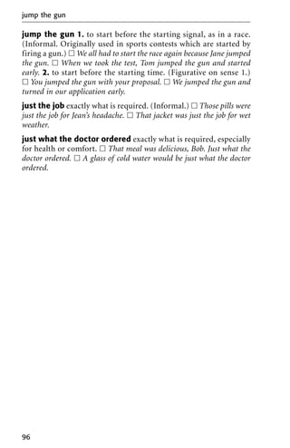 jump the gun 1. to start before the starting signal, as in a race.
(Informal. Originally used in sports contests which are started by
firing a gun.) ᮀ We all had to start the race again because Jane jumped
the gun. ᮀ When we took the test, Tom jumped the gun and started
early. 2. to start before the starting time. (Figurative on sense 1.)
ᮀ You jumped the gun with your proposal. ᮀ We jumped the gun and
turned in our application early.
just the job exactly what is required. (Informal.) ᮀ Those pills were
just the job for Jean’s headache. ᮀ That jacket was just the job for wet
weather.
just what the doctor ordered exactly what is required, especially
for health or comfort. ᮀ That meal was delicious, Bob. Just what the
doctor ordered. ᮀ A glass of cold water would be just what the doctor
ordered.
jump the gun
96
 