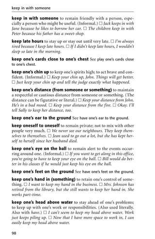 keep in with someone to remain friendly with a person, espe-
cially a person who might be useful. (Informal.) ᮀ Jack keeps in with
Jane because he likes to borrow her car. ᮀ The children keep in with
Peter because his father has a sweet-shop.
keep late hours to stay up or stay out until very late. ᮀ I’m always
tired because I keep late hours. ᮀ If I didn’t keep late hours, I wouldn’t
sleep so late in the morning.
keep one’s cards close to one’s chest See play one’s cards close
to one’s chest.
keep one’s chin up to keep one’s spirits high; to act brave and con-
fident. (Informal.) ᮀ Keep your chin up, John. Things will get better.
ᮀ Just keep your chin up and tell the judge exactly what happened.
keep one’s distance (from someone or something) to maintain
a respectful or cautious distance from someone or something. (The
distance can be figurative or literal.) ᮀ Keep your distance from John.
He’s in a bad mood. ᮀ Keep your distance from the fire. ᮀ Okay. I’ll
tell Sally to keep her distance, too.
keep one’s ear to the ground See have one’s ear to the ground.
keep oneself to oneself to remain private; not to mix with other
people very much. ᮀ We never see our neighbours. They keep them-
selves to themselves. ᮀ Jean used to go out a lot, but she has kept her-
self to herself since her husband died.
keep one’s eye on the ball to remain alert to the events occur-
ring around one. (Informal.) ᮀ If you want to get along in this office,
you’re going to have to keep your eye on the ball. ᮀ Bill would do bet-
ter in his classes if he would just keep his eye on the ball.
keep one’s feet on the ground See have one’s feet on the ground.
keep one’s hand in (something) to retain one’s control of some-
thing. ᮀ I want to keep my hand in the business. ᮀ Mrs. Johnson has
retired from the library, but she still wants to keep her hand in. She
works part-time.
keep one’s head above water to stay ahead of one’s problems;
to keep up with one’s work or responsibilities. (Also used literally.
Also with have.) ᮀ I can’t seem to keep my head above water. Work
just keeps piling up. ᮀ Now that I have more space to work in, I can
easily keep my head above water.
keep in with someone
98
 