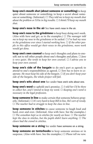keep one’s mouth shut (about someone or something) to keep
quiet about someone or something; to keep a secret about some-
one or something. (Informal.) ᮀ They told me to keep my mouth shut
about the problem or I’d be in big trouble. ᮀ I think I’ll keep my mouth
shut.
keep one’s nose in the air See have one’s nose in the air.
keep one’s nose to the grindstone to keep busy doing one’s work.
(Also with have and get, as in the examples.) ᮀ The manager told
me to keep my nose to the grindstone or be sacked. ᮀ I’ve had my nose
to the grindstone ever since I started working here. ᮀ If the other peo-
ple in this office would get their noses to the grindstone, more work
would get done.
keep one’s own counsel to keep one’s thoughts and plans to one-
self; not to tell other people about one’s thoughts and plans. ᮀ Jane
is very quiet. She tends to keep her own counsel. ᮀ I advise you to
keep your own counsel.
keep one’s side of the bargain to do one’s part as agreed; to
attend to one’s responsibilities as agreed. ᮀ Tom has to learn to co-
operate. He must keep his side of the bargain. ᮀ If you don’t keep your
side of the bargain, the whole project will fail.
keep one’s wits about one See under have one’s wits about one.
keep one’s word to uphold one’s promise. ᮀ I told her I’d be there
to collect her, and I intend to keep my word. ᮀ Keeping one’s word is
necessary in the legal profession.
keep someone in line to make certain that someone behaves prop-
erly. (Informal.) ᮀ It’s very hard to keep Bill in line. He’s sort of rowdy.
ᮀ The teacher had to struggle to keep the class in line.
keep someone in stitches to cause someone to laugh loud and
hard, over and over. (Informal. Also with have. See the examples.)
ᮀ The comedian kept us in stitches for nearly an hour. ᮀ The teacher
kept the class in stitches, but the pupils didn’t learn anything. ᮀ The
clown had the crowd in stitches.
keep someone on a string See under have someone on a string.
keep someone on tenterhooks to keep someone anxious or in
suspense. (Also with have. See the examples.) ᮀ Please tell me now.
keep someone on tenterhooks
99
 