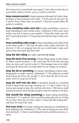 Don’t keep me on tenterhooks any longer! ᮀ Now that we have her on
tenterhooks, shall we let her worry, or shall we tell her?
keep someone posted to keep someone informed (of what is hap-
pening); to keep someone up to date. ᮀ If the price of corn goes up,
I need to know. Please keep me posted. ᮀ Keep her posted about the
patient’s condition.
keep something under one’s hat to keep something a secret; to
keep something in one’s mind (only). (Informal. If the secret stays
under your hat, it stays in your mind.) ᮀ Keep this under your hat,
but I’m getting married. ᮀ I’m getting married, but keep it under your
hat.
keep something under wraps to keep something concealed (until
some future time). ᮀ We kept the plan under wraps until after the
election. ᮀ The car company kept the new model under wraps until
most of the old models had been sold.
keep the ball rolling See under start the ball rolling.
keep the home fires burning to keep things going at one’s home
or other central location. ᮀ My uncle kept the home fires burning
when my sister and I went to school. ᮀ The manager stays at the office
and keeps the home fires burning while I’m out selling our products.
keep the lid on something to restrain something; to keep some-
thing quiet or under control. (Informal.) ᮀ The politician worked
hard to keep the lid on the scandal. ᮀ Try to keep the lid on the situ-
ation. Don’t let it get out of hand.
keep the wolf from the door to maintain oneself at a minimal
level; to keep from starving, freezing, etc. ᮀ I don’t make a lot of
money, just enough to keep the wolf from the door. ᮀ We have a small
amount of money saved, hardly enough to keep the wolf from the door.
kick oneself (for doing something) to regret doing something.
(Informal.) ᮀ I could just kick myself for going off and not locking
the car door. Now the car’s been stolen. ᮀ James felt like kicking him-
self when he missed the train.
kick one’s heels to be kept waiting for someone or something; to
have nothing to do. (Informal.) ᮀ They left me kicking my heels while
they had lunch. ᮀ Mary is just kicking her heels until the university re-
opens.
keep someone posted
100
 