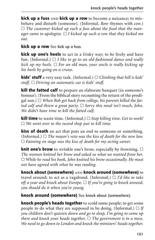 kick up a fuss and kick up a row to become a nuisance; to mis-
behave and disturb (someone). (Informal. Row rhymes with cow.)
ᮀ The customer kicked up such a fuss about the food that the man-
ager came to apologize. ᮀ I kicked up such a row that they kicked me
out.
kick up a row See kick up a fuss.
kick up one’s heels to act in a frisky way; to be lively and have
fun. (Informal.) ᮀ I like to go to an old-fashioned dance and really
kick up my heels. ᮀ For an old man, your uncle is really kicking up
his heels by going on a cruise.
kids’ stuff a very easy task. (Informal.) ᮀ Climbing that hill is kids’
stuff. ᮀ Driving an automatic car is kids’ stuff.
kill the fatted calf to prepare an elaborate banquet (in someone’s
honour). (From the biblical story recounting the return of the prodi-
gal son.) ᮀ When Bob got back from college, his parents killed the fat-
ted calf and threw a great party. ᮀ Sorry this meal isn’t much, John.
We didn’t have time to kill the fatted calf.
kill time to waste time. (Informal.) ᮀ Stop killing time. Get to work!
ᮀ We went over to the record shop just to kill time.
kiss of death an act that puts an end to someone or something.
(Informal.) ᮀ The mayor’s veto was the kiss of death for the new law.
ᮀ Fainting on stage was the kiss of death for my acting career.
knit one’s brow to wrinkle one’s brow, especially by frowning. ᮀ
The woman knitted her brow and asked us what we wanted from her.
ᮀ While he read his book, John knitted his brow occasionally. He must
not have agreed with what he was reading.
knock about (somewhere) and knock around (somewhere) to
travel around; to act as a vagabond. (Informal.) ᮀ I’d like to take
off a year and knock about Europe. ᮀ If you’re going to knock around,
you should do it when you’re young.
knock around (somewhere) See knock about (somewhere).
knock people’s heads together to scold some people; to get some
people to do what they are supposed to be doing. (Informal.) ᮀ If
you children don’t quieten down and go to sleep, I’m going to come up
there and knock your heads together. ᮀ The government is in a mess.
We need to go down to London and knock the ministers’ heads together.
knock people’s heads together
101
 