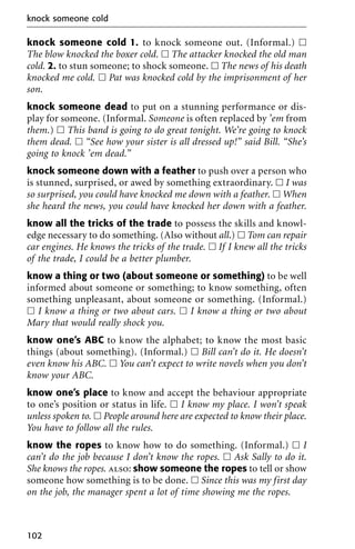knock someone cold 1. to knock someone out. (Informal.) ᮀ
The blow knocked the boxer cold. ᮀ The attacker knocked the old man
cold. 2. to stun someone; to shock someone. ᮀ The news of his death
knocked me cold. ᮀ Pat was knocked cold by the imprisonment of her
son.
knock someone dead to put on a stunning performance or dis-
play for someone. (Informal. Someone is often replaced by ’em from
them.) ᮀ This band is going to do great tonight. We’re going to knock
them dead. ᮀ “See how your sister is all dressed up!” said Bill. “She’s
going to knock ’em dead.”
knock someone down with a feather to push over a person who
is stunned, surprised, or awed by something extraordinary. ᮀ I was
so surprised, you could have knocked me down with a feather. ᮀ When
she heard the news, you could have knocked her down with a feather.
know all the tricks of the trade to possess the skills and knowl-
edge necessary to do something. (Also without all.) ᮀ Tom can repair
car engines. He knows the tricks of the trade. ᮀ If I knew all the tricks
of the trade, I could be a better plumber.
know a thing or two (about someone or something) to be well
informed about someone or something; to know something, often
something unpleasant, about someone or something. (Informal.)
ᮀ I know a thing or two about cars. ᮀ I know a thing or two about
Mary that would really shock you.
know one’s ABC to know the alphabet; to know the most basic
things (about something). (Informal.) ᮀ Bill can’t do it. He doesn’t
even know his ABC. ᮀ You can’t expect to write novels when you don’t
know your ABC.
know one’s place to know and accept the behaviour appropriate
to one’s position or status in life. ᮀ I know my place. I won’t speak
unless spoken to. ᮀ People around here are expected to know their place.
You have to follow all the rules.
know the ropes to know how to do something. (Informal.) ᮀ I
can’t do the job because I don’t know the ropes. ᮀ Ask Sally to do it.
She knows the ropes. also: show someone the ropes to tell or show
someone how something is to be done. ᮀ Since this was my first day
on the job, the manager spent a lot of time showing me the ropes.
knock someone cold
102
 