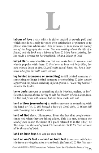 Llabour of love a task which is either unpaid or poorly paid and
which one does simply for one’s own satisfaction or pleasure or to
please someone whom one likes or loves. ᮀ Jane made no money
out of the biography she wrote. She was writing about the life of a
friend, and the book was a labour of love. ᮀ Mary hates knitting, but
she made a sweater for her boyfriend. What a labour of love!
lady-killer a man who likes to flirt and make love to women, and
who is popular with them. ᮀ Fred used to be a real lady-killer, but
now women laugh at him. ᮀ Jack’s wife doesn’t know that he’s a lady-
killer who goes out with other women.
lag behind (someone or something) to fall behind someone or
something; to linger behind someone or something. ᮀ John always
lags behind the person marching in front of him. ᮀ “Don’t lag behind!”
shouted the leader.
lame duck someone or something that is helpless, useless, or inef-
ficient. ᮀ Jack is always having to help his brother, who is a lame duck.
ᮀ The best firms will survive, but the lame ducks will not.
land a blow (somewhere) to strike someone or something with
the hand or fist. ᮀ Bill landed a blow on Tom’s chin. ᮀ When Bill
wasn’t looking, Tom landed a blow.
land of Nod sleep. (Humorous. From the fact that people some-
times nod when they are falling asleep. This is a pun, because the
land of Nod is also the name of a place referred to in the Bible.) ᮀ
The baby is in the land of Nod. ᮀ Look at the clock! It’s time we were
all in the land of Nod.
land on both feet See land on one’s feet.
land on one’s feet and land on both feet to recover satisfacto-
rily from a trying situation or a setback. (Informal.) ᮀ Her first year
103
Copyright © 2000 by NTC/Contemporary Publishing Group, Inc. Click here for Terms of Use.
 