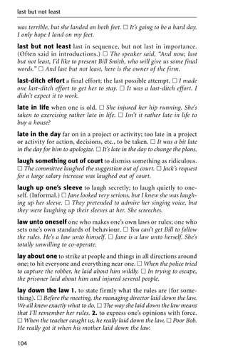 was terrible, but she landed on both feet. ᮀ It’s going to be a hard day.
I only hope I land on my feet.
last but not least last in sequence, but not last in importance.
(Often said in introductions.) ᮀ The speaker said, “And now, last
but not least, I’d like to present Bill Smith, who will give us some final
words.” ᮀ And last but not least, here is the owner of the firm.
last-ditch effort a final effort; the last possible attempt. ᮀ I made
one last-ditch effort to get her to stay. ᮀ It was a last-ditch effort. I
didn’t expect it to work.
late in life when one is old. ᮀ She injured her hip running. She’s
taken to exercising rather late in life. ᮀ Isn’t it rather late in life to
buy a house?
late in the day far on in a project or activity; too late in a project
or activity for action, decisions, etc., to be taken. ᮀ It was a bit late
in the day for him to apologize. ᮀ It’s late in the day to change the plans.
laugh something out of court to dismiss something as ridiculous.
ᮀ The committee laughed the suggestion out of court. ᮀ Jack’s request
for a large salary increase was laughed out of court.
laugh up one’s sleeve to laugh secretly; to laugh quietly to one-
self. (Informal.) ᮀ Jane looked very serious, but I knew she was laugh-
ing up her sleeve. ᮀ They pretended to admire her singing voice, but
they were laughing up their sleeves at her. She screeches.
law unto oneself one who makes one’s own laws or rules; one who
sets one’s own standards of behaviour. ᮀ You can’t get Bill to follow
the rules. He’s a law unto himself. ᮀ Jane is a law unto herself. She’s
totally unwilling to co-operate.
lay about one to strike at people and things in all directions around
one; to hit everyone and everything near one. ᮀ When the police tried
to capture the robber, he laid about him wildly. ᮀ In trying to escape,
the prisoner laid about him and injured several people.
lay down the law 1. to state firmly what the rules are (for some-
thing). ᮀ Before the meeting, the managing director laid down the law.
We all knew exactly what to do. ᮀ The way she laid down the law means
that I’ll remember her rules. 2. to express one’s opinions with force.
ᮀ When the teacher caught us, he really laid down the law. ᮀ Poor Bob.
He really got it when his mother laid down the law.
last but not least
104
 