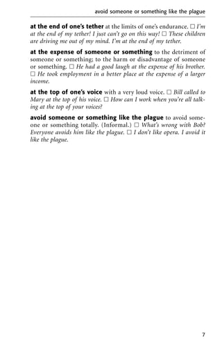 at the end of one’s tether at the limits of one’s endurance. ᮀ I’m
at the end of my tether! I just can’t go on this way! ᮀ These children
are driving me out of my mind. I’m at the end of my tether.
at the expense of someone or something to the detriment of
someone or something; to the harm or disadvantage of someone
or something. ᮀ He had a good laugh at the expense of his brother.
ᮀ He took employment in a better place at the expense of a larger
income.
at the top of one’s voice with a very loud voice. ᮀ Bill called to
Mary at the top of his voice. ᮀ How can I work when you’re all talk-
ing at the top of your voices?
avoid someone or something like the plague to avoid some-
one or something totally. (Informal.) ᮀ What’s wrong with Bob?
Everyone avoids him like the plague. ᮀ I don’t like opera. I avoid it
like the plague.
avoid someone or something like the plague
7
 