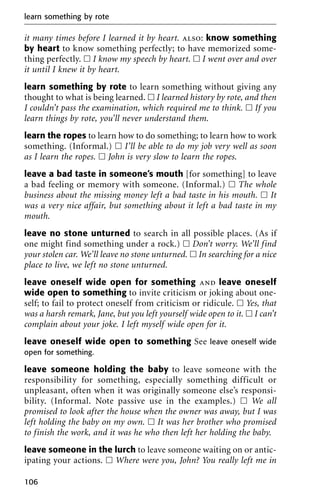 it many times before I learned it by heart. also: know something
by heart to know something perfectly; to have memorized some-
thing perfectly. ᮀ I know my speech by heart. ᮀ I went over and over
it until I knew it by heart.
learn something by rote to learn something without giving any
thought to what is being learned. ᮀ I learned history by rote, and then
I couldn’t pass the examination, which required me to think. ᮀ If you
learn things by rote, you’ll never understand them.
learn the ropes to learn how to do something; to learn how to work
something. (Informal.) ᮀ I’ll be able to do my job very well as soon
as I learn the ropes. ᮀ John is very slow to learn the ropes.
leave a bad taste in someone’s mouth [for something] to leave
a bad feeling or memory with someone. (Informal.) ᮀ The whole
business about the missing money left a bad taste in his mouth. ᮀ It
was a very nice affair, but something about it left a bad taste in my
mouth.
leave no stone unturned to search in all possible places. (As if
one might find something under a rock.) ᮀ Don’t worry. We’ll find
your stolen car. We’ll leave no stone unturned. ᮀ In searching for a nice
place to live, we left no stone unturned.
leave oneself wide open for something and leave oneself
wide open to something to invite criticism or joking about one-
self; to fail to protect oneself from criticism or ridicule. ᮀ Yes, that
was a harsh remark, Jane, but you left yourself wide open to it. ᮀ I can’t
complain about your joke. I left myself wide open for it.
leave oneself wide open to something See leave oneself wide
open for something.
leave someone holding the baby to leave someone with the
responsibility for something, especially something difficult or
unpleasant, often when it was originally someone else’s responsi-
bility. (Informal. Note passive use in the examples.) ᮀ We all
promised to look after the house when the owner was away, but I was
left holding the baby on my own. ᮀ It was her brother who promised
to finish the work, and it was he who then left her holding the baby.
leave someone in the lurch to leave someone waiting on or antic-
ipating your actions. ᮀ Where were you, John? You really left me in
learn something by rote
106
 