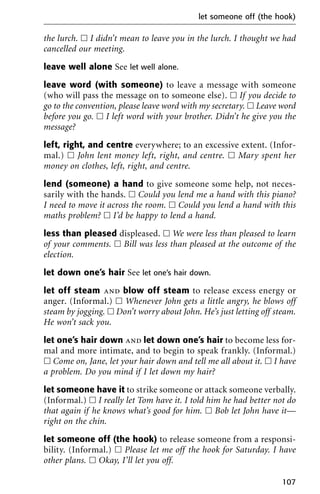 the lurch. ᮀ I didn’t mean to leave you in the lurch. I thought we had
cancelled our meeting.
leave well alone See let well alone.
leave word (with someone) to leave a message with someone
(who will pass the message on to someone else). ᮀ If you decide to
go to the convention, please leave word with my secretary. ᮀ Leave word
before you go. ᮀ I left word with your brother. Didn’t he give you the
message?
left, right, and centre everywhere; to an excessive extent. (Infor-
mal.) ᮀ John lent money left, right, and centre. ᮀ Mary spent her
money on clothes, left, right, and centre.
lend (someone) a hand to give someone some help, not neces-
sarily with the hands. ᮀ Could you lend me a hand with this piano?
I need to move it across the room. ᮀ Could you lend a hand with this
maths problem? ᮀ I’d be happy to lend a hand.
less than pleased displeased. ᮀ We were less than pleased to learn
of your comments. ᮀ Bill was less than pleased at the outcome of the
election.
let down one’s hair See let one’s hair down.
let off steam and blow off steam to release excess energy or
anger. (Informal.) ᮀ Whenever John gets a little angry, he blows off
steam by jogging. ᮀ Don’t worry about John. He’s just letting off steam.
He won’t sack you.
let one’s hair down and let down one’s hair to become less for-
mal and more intimate, and to begin to speak frankly. (Informal.)
ᮀ Come on, Jane, let your hair down and tell me all about it. ᮀ I have
a problem. Do you mind if I let down my hair?
let someone have it to strike someone or attack someone verbally.
(Informal.) ᮀ I really let Tom have it. I told him he had better not do
that again if he knows what’s good for him. ᮀ Bob let John have it—
right on the chin.
let someone off (the hook) to release someone from a responsi-
bility. (Informal.) ᮀ Please let me off the hook for Saturday. I have
other plans. ᮀ Okay, I’ll let you off.
let someone off (the hook)
107
 