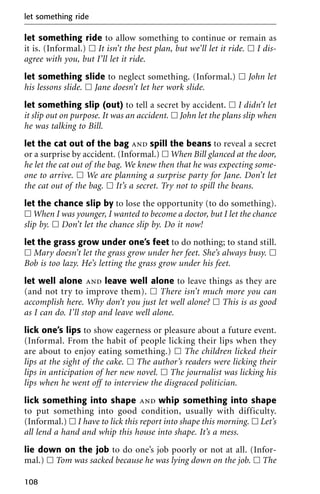 let something ride to allow something to continue or remain as
it is. (Informal.) ᮀ It isn’t the best plan, but we’ll let it ride. ᮀ I dis-
agree with you, but I’ll let it ride.
let something slide to neglect something. (Informal.) ᮀ John let
his lessons slide. ᮀ Jane doesn’t let her work slide.
let something slip (out) to tell a secret by accident. ᮀ I didn’t let
it slip out on purpose. It was an accident. ᮀ John let the plans slip when
he was talking to Bill.
let the cat out of the bag and spill the beans to reveal a secret
or a surprise by accident. (Informal.) ᮀ When Bill glanced at the door,
he let the cat out of the bag. We knew then that he was expecting some-
one to arrive. ᮀ We are planning a surprise party for Jane. Don’t let
the cat out of the bag. ᮀ It’s a secret. Try not to spill the beans.
let the chance slip by to lose the opportunity (to do something).
ᮀ When I was younger, I wanted to become a doctor, but I let the chance
slip by. ᮀ Don’t let the chance slip by. Do it now!
let the grass grow under one’s feet to do nothing; to stand still.
ᮀ Mary doesn’t let the grass grow under her feet. She’s always busy. ᮀ
Bob is too lazy. He’s letting the grass grow under his feet.
let well alone and leave well alone to leave things as they are
(and not try to improve them). ᮀ There isn’t much more you can
accomplish here. Why don’t you just let well alone? ᮀ This is as good
as I can do. I’ll stop and leave well alone.
lick one’s lips to show eagerness or pleasure about a future event.
(Informal. From the habit of people licking their lips when they
are about to enjoy eating something.) ᮀ The children licked their
lips at the sight of the cake. ᮀ The author’s readers were licking their
lips in anticipation of her new novel. ᮀ The journalist was licking his
lips when he went off to interview the disgraced politician.
lick something into shape and whip something into shape
to put something into good condition, usually with difficulty.
(Informal.) ᮀ I have to lick this report into shape this morning. ᮀ Let’s
all lend a hand and whip this house into shape. It’s a mess.
lie down on the job to do one’s job poorly or not at all. (Infor-
mal.) ᮀ Tom was sacked because he was lying down on the job. ᮀ The
let something ride
108
 
