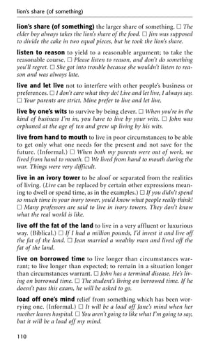 lion’s share (of something) the larger share of something. ᮀ The
elder boy always takes the lion’s share of the food. ᮀ Jim was supposed
to divide the cake in two equal pieces, but he took the lion’s share.
listen to reason to yield to a reasonable argument; to take the
reasonable course. ᮀ Please listen to reason, and don’t do something
you’ll regret. ᮀ She got into trouble because she wouldn’t listen to rea-
son and was always late.
live and let live not to interfere with other people’s business or
preferences. ᮀ I don’t care what they do! Live and let live, I always say.
ᮀ Your parents are strict. Mine prefer to live and let live.
live by one’s wits to survive by being clever. ᮀ When you’re in the
kind of business I’m in, you have to live by your wits. ᮀ John was
orphaned at the age of ten and grew up living by his wits.
live from hand to mouth to live in poor circumstances; to be able
to get only what one needs for the present and not save for the
future. (Informal.) ᮀ When both my parents were out of work, we
lived from hand to mouth. ᮀ We lived from hand to mouth during the
war. Things were very difficult.
live in an ivory tower to be aloof or separated from the realities
of living. (Live can be replaced by certain other expressions mean-
ing to dwell or spend time, as in the examples.) ᮀ If you didn’t spend
so much time in your ivory tower, you’d know what people really think!
ᮀ Many professors are said to live in ivory towers. They don’t know
what the real world is like.
live off the fat of the land to live in a very affluent or luxurious
way. (Biblical.) ᮀ If I had a million pounds, I’d invest it and live off
the fat of the land. ᮀ Jean married a wealthy man and lived off the
fat of the land.
live on borrowed time to live longer than circumstances war-
rant; to live longer than expected; to remain in a situation longer
than circumstances warrant. ᮀ John has a terminal disease. He’s liv-
ing on borrowed time. ᮀ The student’s living on borrowed time. If he
doesn’t pass this exam, he will be asked to go.
load off one’s mind relief from something which has been wor-
rying one. (Informal.) ᮀ It will be a load off Jane’s mind when her
mother leaves hospital. ᮀ You aren’t going to like what I’m going to say,
but it will be a load off my mind.
lion’s share (of something)
110
 