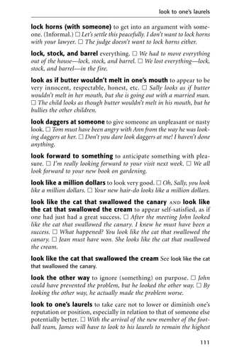 lock horns (with someone) to get into an argument with some-
one. (Informal.) ᮀ Let’s settle this peacefully. I don’t want to lock horns
with your lawyer. ᮀ The judge doesn’t want to lock horns either.
lock, stock, and barrel everything. ᮀ We had to move everything
out of the house—lock, stock, and barrel. ᮀ We lost everything—lock,
stock, and barrel—in the fire.
look as if butter wouldn’t melt in one’s mouth to appear to be
very innocent, respectable, honest, etc. ᮀ Sally looks as if butter
wouldn’t melt in her mouth, but she is going out with a married man.
ᮀ The child looks as though butter wouldn’t melt in his mouth, but he
bullies the other children.
look daggers at someone to give someone an unpleasant or nasty
look. ᮀ Tom must have been angry with Ann from the way he was look-
ing daggers at her. ᮀ Don’t you dare look daggers at me! I haven’t done
anything.
look forward to something to anticipate something with plea-
sure. ᮀ I’m really looking forward to your visit next week. ᮀ We all
look forward to your new book on gardening.
look like a million dollars to look very good. ᮀ Oh, Sally, you look
like a million dollars. ᮀ Your new hair-do looks like a million dollars.
look like the cat that swallowed the canary and look like
the cat that swallowed the cream to appear self-satisfied, as if
one had just had a great success. ᮀ After the meeting John looked
like the cat that swallowed the canary. I knew he must have been a
success. ᮀ What happened? You look like the cat that swallowed the
canary. ᮀ Jean must have won. She looks like the cat that swallowed
the cream.
look like the cat that swallowed the cream See look like the cat
that swallowed the canary.
look the other way to ignore (something) on purpose. ᮀ John
could have prevented the problem, but he looked the other way. ᮀ By
looking the other way, he actually made the problem worse.
look to one’s laurels to take care not to lower or diminish one’s
reputation or position, especially in relation to that of someone else
potentially better. ᮀ With the arrival of the new member of the foot-
ball team, James will have to look to his laurels to remain the highest
look to one’s laurels
111
 