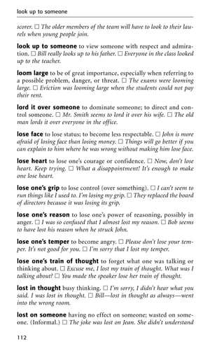 scorer. ᮀ The older members of the team will have to look to their lau-
rels when young people join.
look up to someone to view someone with respect and admira-
tion. ᮀ Bill really looks up to his father. ᮀ Everyone in the class looked
up to the teacher.
loom large to be of great importance, especially when referring to
a possible problem, danger, or threat. ᮀ The exams were looming
large. ᮀ Eviction was looming large when the students could not pay
their rent.
lord it over someone to dominate someone; to direct and con-
trol someone. ᮀ Mr. Smith seems to lord it over his wife. ᮀ The old
man lords it over everyone in the office.
lose face to lose status; to become less respectable. ᮀ John is more
afraid of losing face than losing money. ᮀ Things will go better if you
can explain to him where he was wrong without making him lose face.
lose heart to lose one’s courage or confidence. ᮀ Now, don’t lose
heart. Keep trying. ᮀ What a disappointment! It’s enough to make
one lose heart.
lose one’s grip to lose control (over something). ᮀ I can’t seem to
run things like I used to. I’m losing my grip. ᮀ They replaced the board
of directors because it was losing its grip.
lose one’s reason to lose one’s power of reasoning, possibly in
anger. ᮀ I was so confused that I almost lost my reason. ᮀ Bob seems
to have lost his reason when he struck John.
lose one’s temper to become angry. ᮀ Please don’t lose your tem-
per. It’s not good for you. ᮀ I’m sorry that I lost my temper.
lose one’s train of thought to forget what one was talking or
thinking about. ᮀ Excuse me, I lost my train of thought. What was I
talking about? ᮀ You made the speaker lose her train of thought.
lost in thought busy thinking. ᮀ I’m sorry, I didn’t hear what you
said. I was lost in thought. ᮀ Bill—lost in thought as always—went
into the wrong room.
lost on someone having no effect on someone; wasted on some-
one. (Informal.) ᮀ The joke was lost on Jean. She didn’t understand
look up to someone
112
 