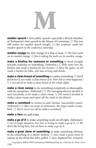 Mmaiden speech a first public speech, especially a British Member
of Parliament’s first speech to the House of Commons. ᮀ The new
MP makes his maiden speech tonight. ᮀ Our professor made her
maiden speech to the conference yesterday.
maiden voyage the first voyage of a ship or boat. ᮀ The liner sank
on its maiden voyage. ᮀ Jim is taking his yacht on its maiden voyage.
make a beeline for someone or something to head straight
towards someone or something. (Informal.) ᮀ Billy came into the
kitchen and made a beeline for the biscuits. ᮀ After the game, we all
made a beeline for John, who was serving cold drinks.
make a clean breast of something to confess something. ᮀ You’ll
feel better if you make a clean breast of it. Now tell us what happened.
ᮀ I was forced to make a clean breast of the whole affair.
make a clean sweep to do something completely or thoroughly,
with no exceptions. (Informal.) ᮀ The managing director decided to
sack everybody, so he made a clean sweep. ᮀ The council decided to
make a clean sweep and repair all the roads in the district.
make a comeback to return to one’s former (successful) career.
(Informal.) ᮀ After ten years in retirement, the singer made a come-
back. ᮀ You’re never too old to make a comeback.
make a face See pull a face.
make a go of it to make something work out all right. (Informal.)
ᮀ It’s a tough situation, but Ann is trying to make a go of it. ᮀ We
don’t like living here, but we have to make a go of it.
make a great show of something to make something obvious;
to do something in a showy fashion. ᮀ Ann made a great show of
wiping up the drink that John spilled. ᮀ Jane displayed her irritation
114
Copyright © 2000 by NTC/Contemporary Publishing Group, Inc. Click here for Terms of Use.
 