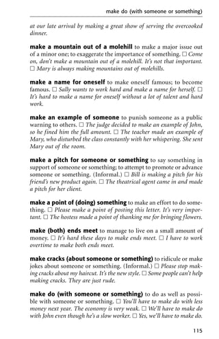 at our late arrival by making a great show of serving the overcooked
dinner.
make a mountain out of a molehill to make a major issue out
of a minor one; to exaggerate the importance of something. ᮀ Come
on, don’t make a mountain out of a molehill. It’s not that important.
ᮀ Mary is always making mountains out of molehills.
make a name for oneself to make oneself famous; to become
famous. ᮀ Sally wants to work hard and make a name for herself. ᮀ
It’s hard to make a name for oneself without a lot of talent and hard
work.
make an example of someone to punish someone as a public
warning to others. ᮀ The judge decided to make an example of John,
so he fined him the full amount. ᮀ The teacher made an example of
Mary, who disturbed the class constantly with her whispering. She sent
Mary out of the room.
make a pitch for someone or something to say something in
support of someone or something; to attempt to promote or advance
someone or something. (Informal.) ᮀ Bill is making a pitch for his
friend’s new product again. ᮀ The theatrical agent came in and made
a pitch for her client.
make a point of (doing) something to make an effort to do some-
thing. ᮀ Please make a point of posting this letter. It’s very impor-
tant. ᮀ The hostess made a point of thanking me for bringing flowers.
make (both) ends meet to manage to live on a small amount of
money. ᮀ It’s hard these days to make ends meet. ᮀ I have to work
overtime to make both ends meet.
make cracks (about someone or something) to ridicule or make
jokes about someone or something. (Informal.) ᮀ Please stop mak-
ing cracks about my haircut. It’s the new style. ᮀ Some people can’t help
making cracks. They are just rude.
make do (with someone or something) to do as well as possi-
ble with someone or something. ᮀ You’ll have to make do with less
money next year. The economy is very weak. ᮀ We’ll have to make do
with John even though he’s a slow worker. ᮀ Yes, we’ll have to make do.
make do (with someone or something)
115
 