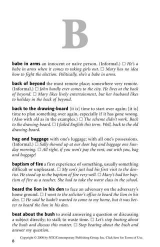 Bbabe in arms an innocent or naive person. (Informal.) ᮀ He’s a
babe in arms when it comes to taking girls out. ᮀ Mary has no idea
how to fight the election. Politically, she’s a babe in arms.
back of beyond the most remote place; somewhere very remote.
(Informal.) ᮀ John hardly ever comes to the city. He lives at the back
of beyond. ᮀ Mary likes lively entertainment, but her husband likes
to holiday in the back of beyond.
back to the drawing-board [it is] time to start over again; [it is]
time to plan something over again, especially if it has gone wrong.
(Also with old as in the examples.) ᮀ The scheme didn’t work. Back
to the drawing-board. ᮀ I failed English this term. Well, back to the old
drawing-board.
bag and baggage with one’s luggage; with all one’s possessions.
(Informal.) ᮀ Sally showed up at our door bag and baggage one Sun-
day morning. ᮀ All right, if you won’t pay the rent, out with you, bag
and baggage!
baptism of fire a first experience of something, usually something
difficult or unpleasant. ᮀ My son’s just had his first visit to the den-
tist. He stood up to the baptism of fire very well. ᮀ Mary’s had her bap-
tism of fire as a teacher. She had to take the worst class in the school.
beard the lion in his den to face an adversary on the adversary’s
home ground. ᮀ I went to the solicitor’s office to beard the lion in his
den. ᮀ He said he hadn’t wanted to come to my home, but it was bet-
ter to beard the lion in his den.
beat about the bush to avoid answering a question or discussing
a subject directly; to stall; to waste time. ᮀ Let’s stop beating about
the bush and discuss this matter. ᮀ Stop beating about the bush and
answer my question.
8
Copyright © 2000 by NTC/Contemporary Publishing Group, Inc. Click here for Terms of Use.
 